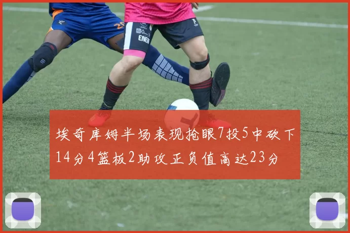 埃奇库姆半场表现抢眼7投5中砍下14分4篮板2助攻正负值高达23分
