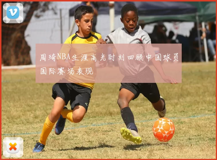 周琦NBA生涯高光时刻回顾中国球员国际赛场表现