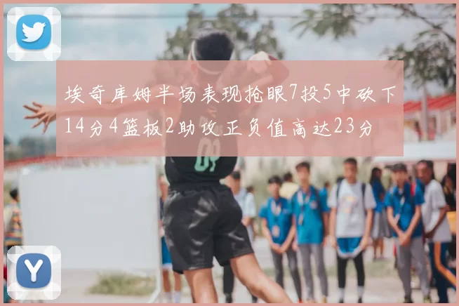埃奇库姆半场表现抢眼7投5中砍下14分4篮板2助攻正负值高达23分