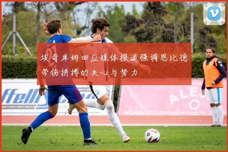 埃奇库姆回应媒体报道强调恩比德带伤拼搏的决心与努力