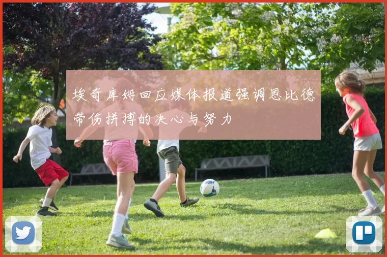 埃奇库姆回应媒体报道强调恩比德带伤拼搏的决心与努力