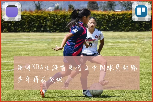 周琦NBA生涯首度得分中国球员时隔多年再获突破