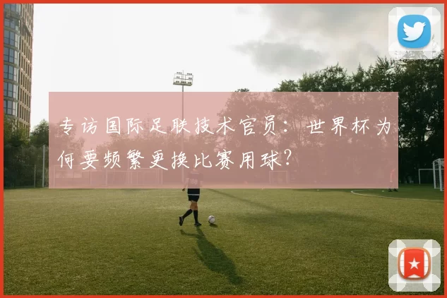 专访国际足联技术官员：世界杯为何要频繁更换比赛用球？