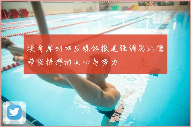 埃奇库姆回应媒体报道强调恩比德带伤拼搏的决心与努力