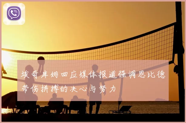 埃奇库姆回应媒体报道强调恩比德带伤拼搏的决心与努力