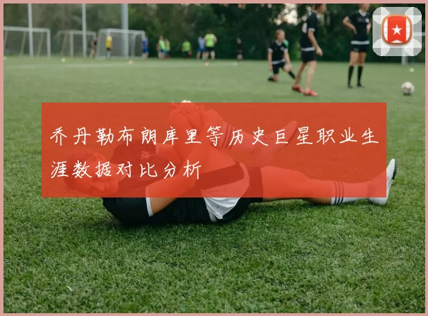 乔丹勒布朗库里等历史巨星职业生涯数据对比分析