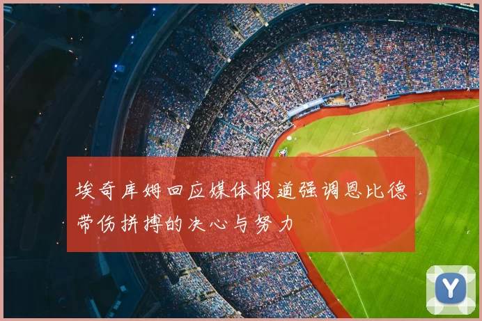 埃奇库姆回应媒体报道强调恩比德带伤拼搏的决心与努力