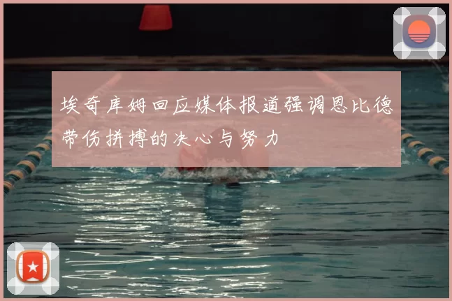 埃奇库姆回应媒体报道强调恩比德带伤拼搏的决心与努力