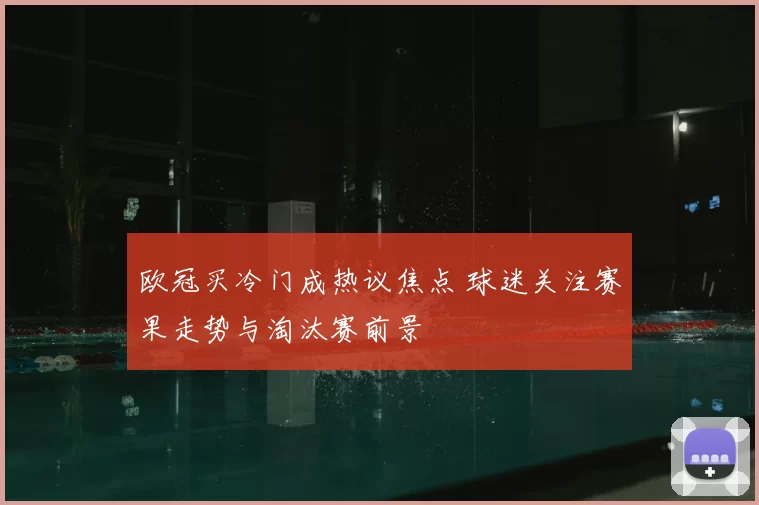 欧冠买冷门成热议焦点 球迷关注赛果走势与淘汰赛前景