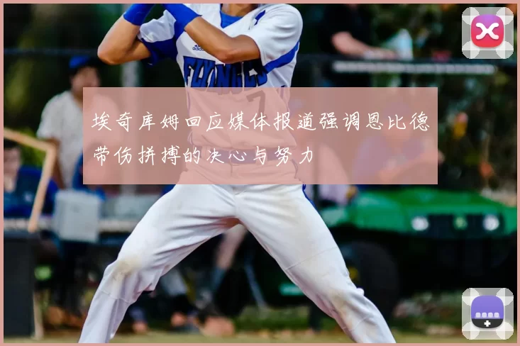 埃奇库姆回应媒体报道强调恩比德带伤拼搏的决心与努力