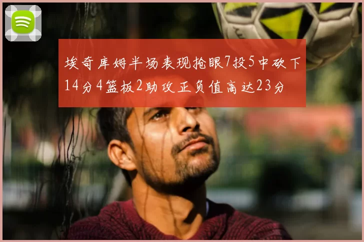 埃奇库姆半场表现抢眼7投5中砍下14分4篮板2助攻正负值高达23分