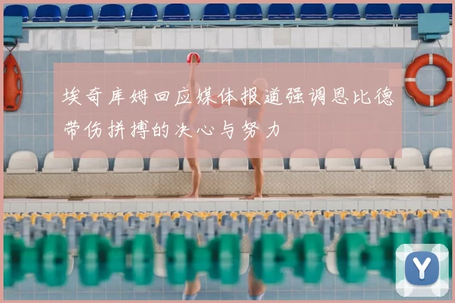 埃奇库姆回应媒体报道强调恩比德带伤拼搏的决心与努力