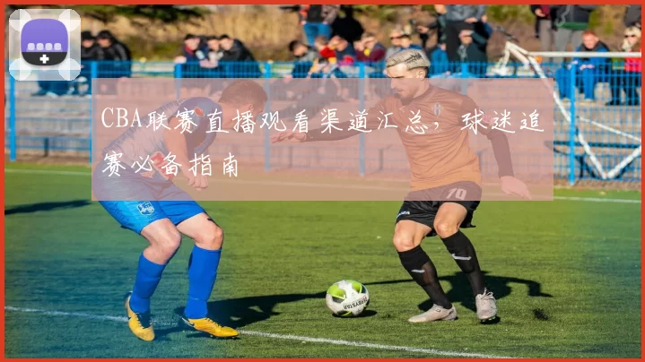 CBA联赛直播观看渠道汇总，球迷追赛必备指南