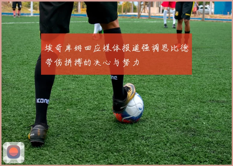 埃奇库姆回应媒体报道强调恩比德带伤拼搏的决心与努力