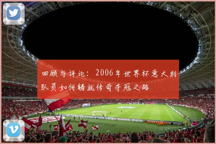 回顾与评论：2006年世界杯意大利队员如何铸就传奇夺冠之路