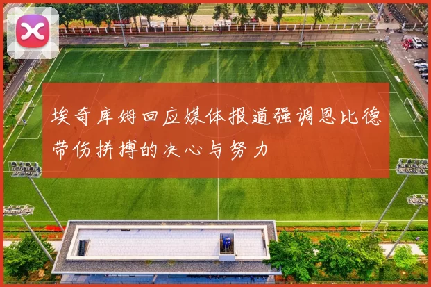埃奇库姆回应媒体报道强调恩比德带伤拼搏的决心与努力