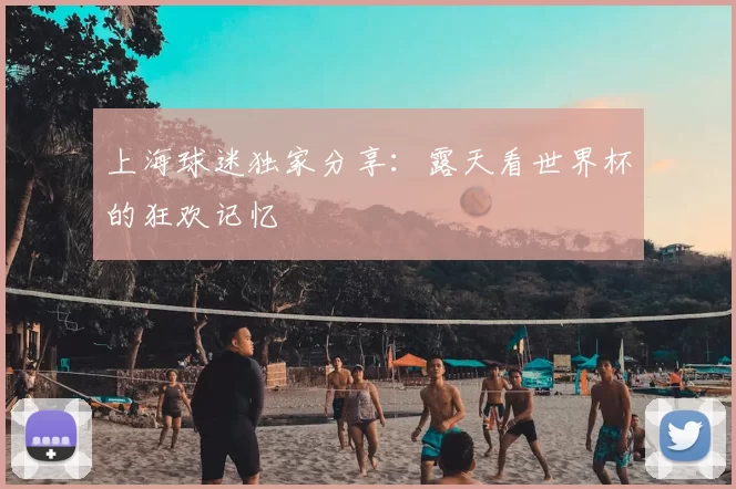 上海球迷独家分享：露天看世界杯的狂欢记忆