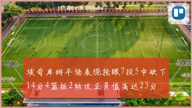 埃奇库姆半场表现抢眼7投5中砍下14分4篮板2助攻正负值高达23分