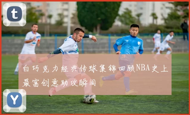 白巧克力经典传球集锦回顾NBA史上最富创意助攻瞬间