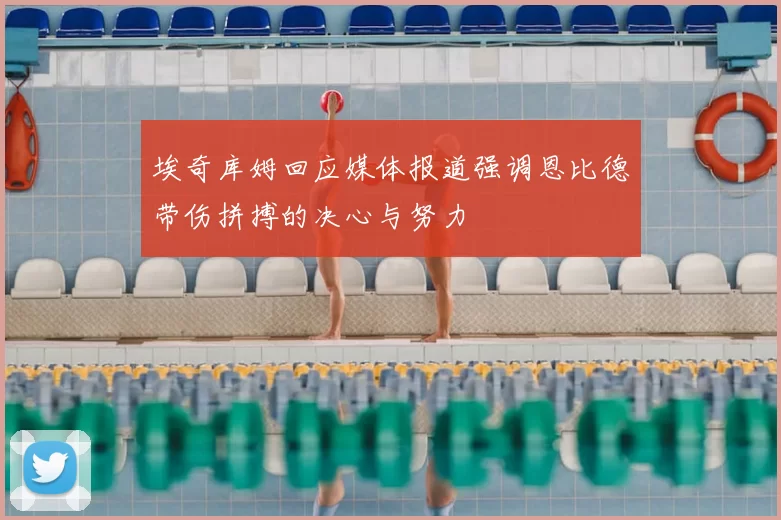 埃奇库姆回应媒体报道强调恩比德带伤拼搏的决心与努力