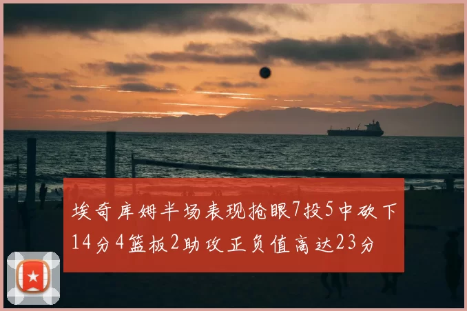 埃奇库姆半场表现抢眼7投5中砍下14分4篮板2助攻正负值高达23分