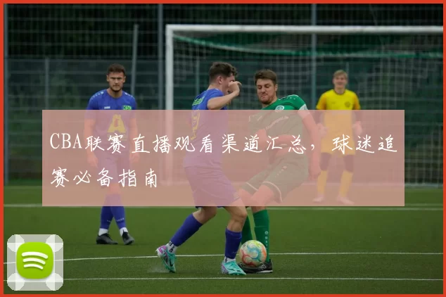 CBA联赛直播观看渠道汇总，球迷追赛必备指南