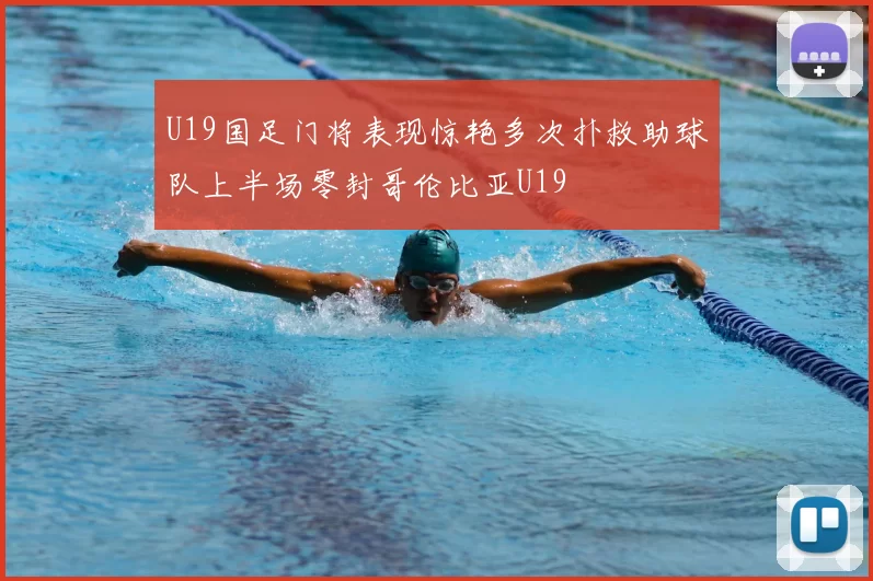 U19国足门将表现惊艳多次扑救助球队上半场零封哥伦比亚U19