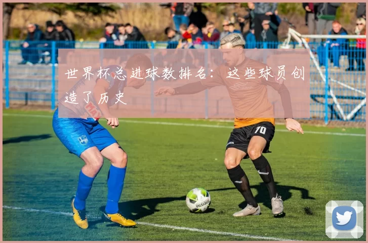世界杯总进球数排名：这些球员创造了历史