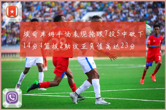 埃奇库姆半场表现抢眼7投5中砍下14分4篮板2助攻正负值高达23分