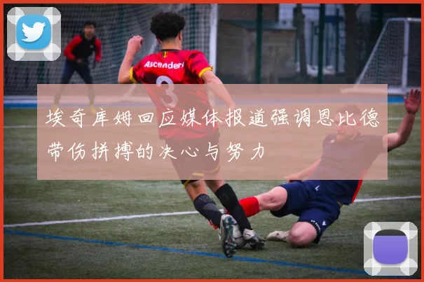 埃奇库姆回应媒体报道强调恩比德带伤拼搏的决心与努力