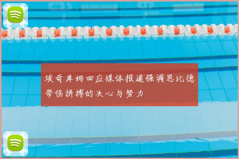 埃奇库姆回应媒体报道强调恩比德带伤拼搏的决心与努力