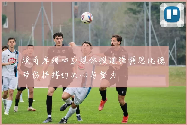 埃奇库姆回应媒体报道强调恩比德带伤拼搏的决心与努力