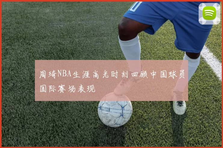 周琦NBA生涯高光时刻回顾中国球员国际赛场表现