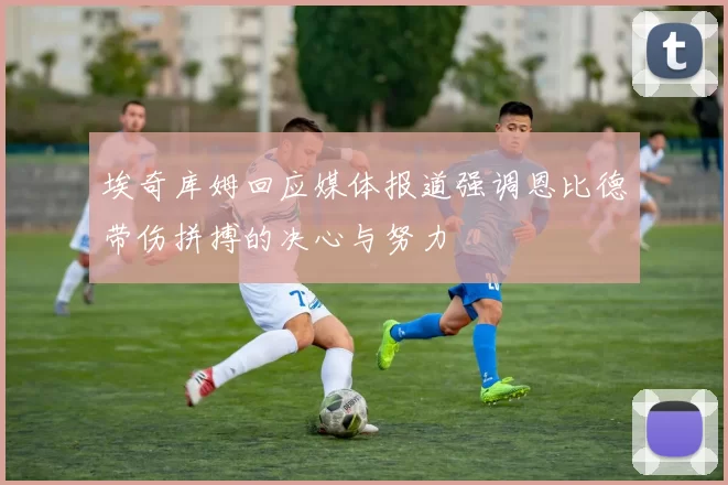埃奇库姆回应媒体报道强调恩比德带伤拼搏的决心与努力