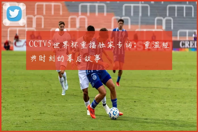 CCTV5世界杯重播独家专访:重温经典时刻的幕后故事