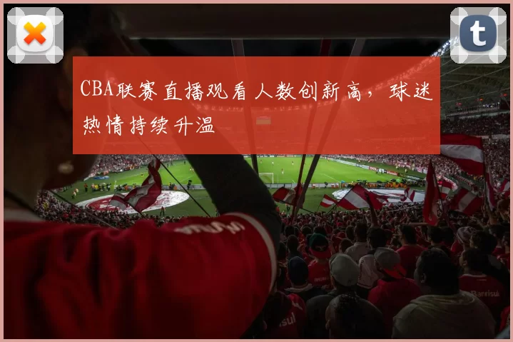 CBA联赛直播观看人数创新高,球迷热情持续升温