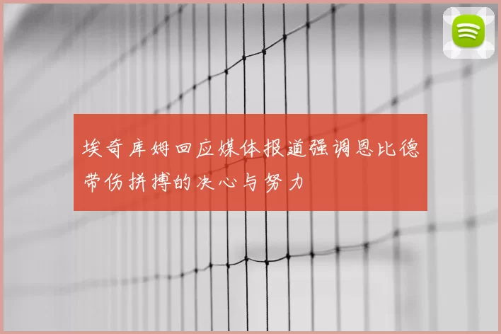 埃奇库姆回应媒体报道强调恩比德带伤拼搏的决心与努力