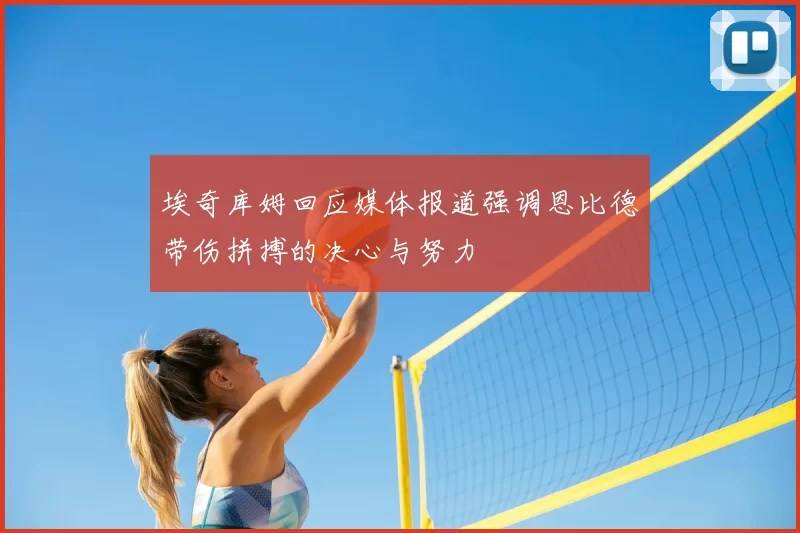 埃奇库姆回应媒体报道强调恩比德带伤拼搏的决心与努力