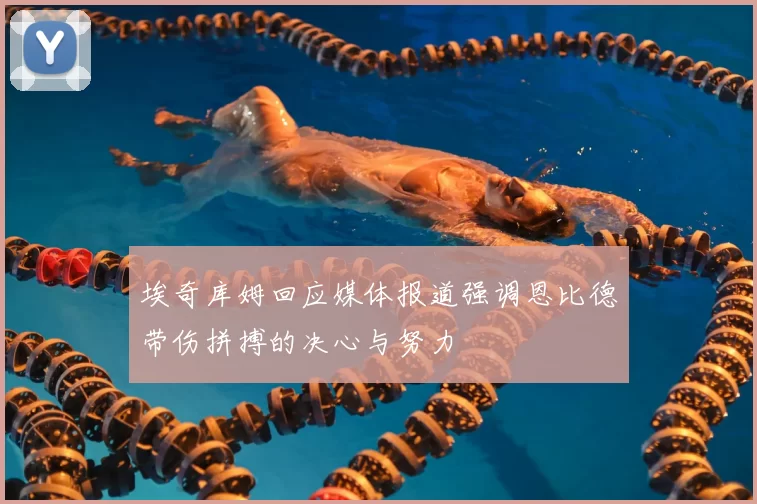 埃奇库姆回应媒体报道强调恩比德带伤拼搏的决心与努力