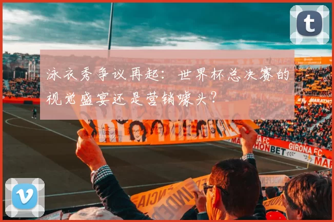 泳衣秀争议再起:世界杯总决赛的视觉盛宴还是营销噱头?