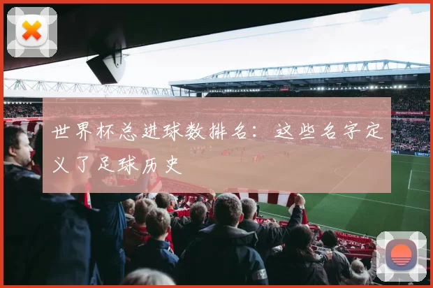 世界杯总进球数排名:这些名字定义了足球历史