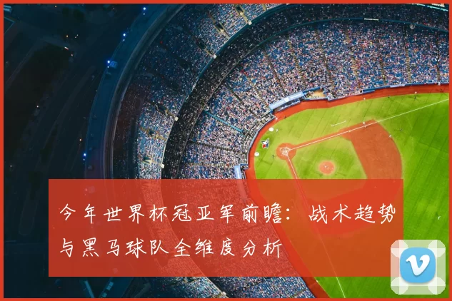 今年世界杯冠亚军前瞻：战术趋势与黑马球队全维度分析